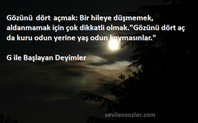 G ile Başlayan Deyimler Sözleri 
Gözünü dört açmak: Bir hileye düşmemek, aldanmamak için çok dikkatli olmak.Gözünü dört aç da kuru odun yerine yaş odun koymasınlar.