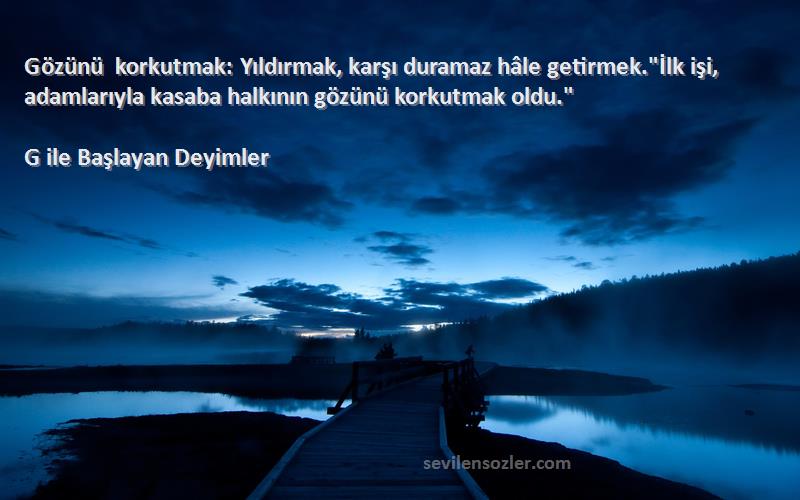 G ile Başlayan Deyimler Sözleri 
Gözünü korkutmak: Yıldırmak, karşı duramaz hâle getirmek.İlk işi, adamlarıyla kasaba halkının gözünü korkutmak oldu.