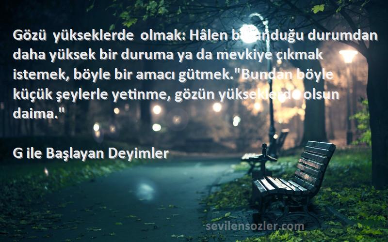 G ile Başlayan Deyimler Sözleri 
Gözü yükseklerde olmak: Hâlen bulunduğu durumdan daha yüksek bir duruma ya da mevkiye çıkmak istemek, böyle bir amacı gütmek.Bundan böyle küçük şeylerle yetinme, gözün yükseklerde olsun daima.