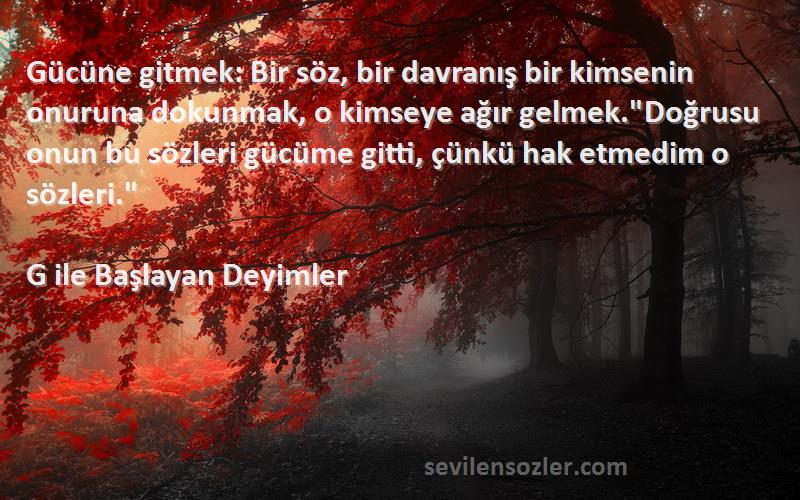 G ile Başlayan Deyimler Sözleri 
Gücüne gitmek: Bir söz, bir davranış bir kimsenin onuruna dokunmak, o kimseye ağır gelmek.Doğrusu onun bu sözleri gücüme gitti, çünkü hak etmedim o sözleri.