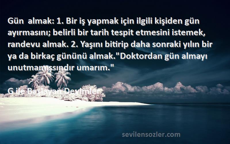 G ile Başlayan Deyimler Sözleri 
Gün almak: 1. Bir iş yapmak için ilgili kişiden gün ayırmasını; belirli bir tarih tespit etmesini istemek, randevu almak. 2. Yaşını bitirip daha sonraki yılın bir ya da birkaç gününü almak.Doktordan gün almayı unutmamışsındır umarım.