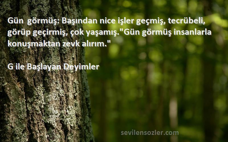 G ile Başlayan Deyimler Sözleri 
Gün görmüş: Başından nice işler geçmiş, tecrübeli, görüp geçirmiş, çok yaşamış.Gün görmüş insanlarla konuşmaktan zevk alırım.