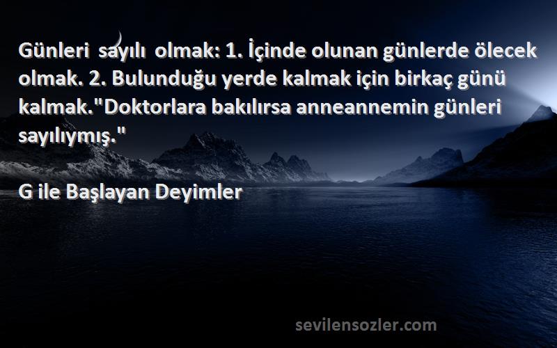 G ile Başlayan Deyimler Sözleri 
Günleri sayılı olmak: 1. İçinde olunan günlerde ölecek olmak. 2. Bulunduğu yerde kalmak için birkaç günü kalmak.Doktorlara bakılırsa anneannemin günleri sayılıymış.