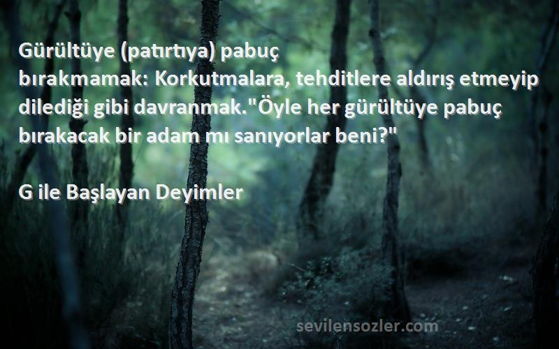 G ile Başlayan Deyimler Sözleri 
Gürültüye (patırtıya) pabuç bırakmamak: Korkutmalara, tehditlere aldırış etmeyip dilediği gibi davranmak.Öyle her gürültüye pabuç bırakacak bir adam mı sanıyorlar beni?