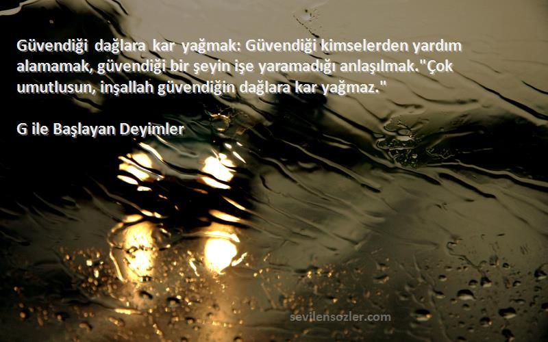 G ile Başlayan Deyimler Sözleri 
Güvendiği dağlara kar yağmak: Güvendiği kimselerden yardım alamamak, güvendiği bir şeyin işe yaramadığı anlaşılmak.Çok umutlusun, inşallah güvendiğin dağlara kar yağmaz.