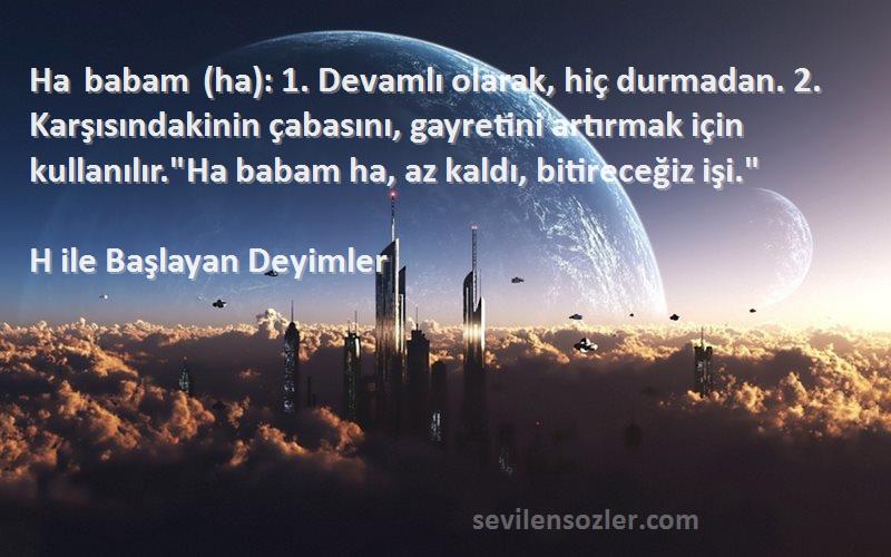 H ile Başlayan Deyimler Sözleri 
Ha babam (ha): 1. Devamlı olarak, hiç durmadan. 2. Karşısındakinin çabasını, gayretini artırmak için kullanılır.Ha babam ha, az kaldı, bitireceğiz işi.