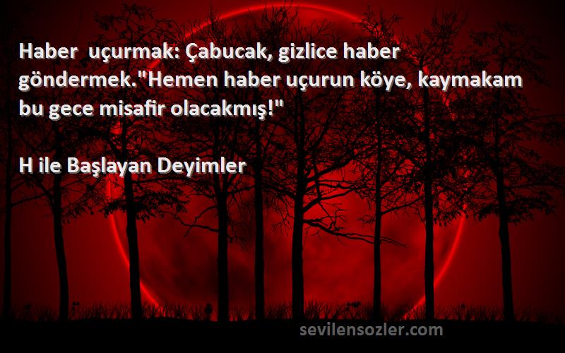 H ile Başlayan Deyimler Sözleri 
Haber uçurmak: Çabucak, gizlice haber göndermek.Hemen haber uçurun köye, kaymakam bu gece misafir olacakmış!