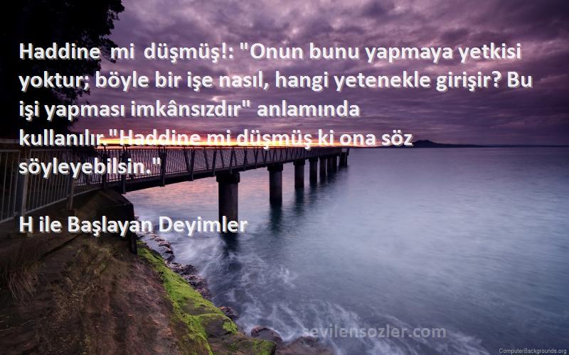 H ile Başlayan Deyimler Sözleri 
Haddine mi düşmüş!: Onun bunu yapmaya yetkisi yoktur; böyle bir işe nasıl, hangi yetenekle girişir? Bu işi yapması imkânsızdır anlamında kullanılır.Haddine mi düşmüş ki ona söz söyleyebilsin.