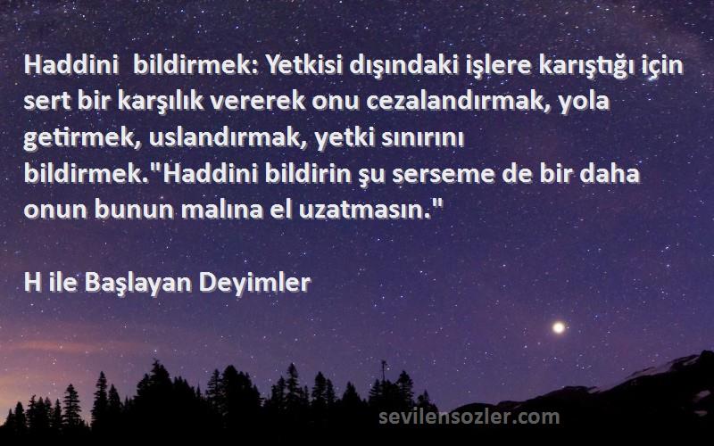 H ile Başlayan Deyimler Sözleri 
Haddini bildirmek: Yetkisi dışındaki işlere karıştığı için sert bir karşılık vererek onu cezalandırmak, yola getirmek, uslandırmak, yetki sınırını bildirmek.Haddini bildirin şu serseme de bir daha onun bunun malına el uzatmasın.