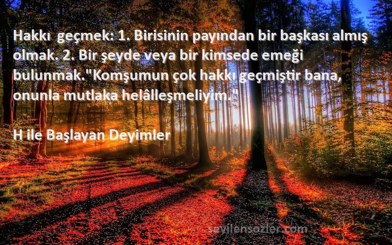 H ile Başlayan Deyimler Sözleri 
Hakkı geçmek: 1. Birisinin payından bir başkası almış olmak. 2. Bir şeyde veya bir kimsede emeği bulunmak.Komşumun çok hakkı geçmiştir bana, onunla mutlaka helâlleşmeliyim.