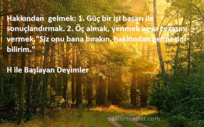 H ile Başlayan Deyimler Sözleri 
Hakkından gelmek: 1. Güç bir işi başarı ile sonuçlandırmak. 2. Öç almak, yenmek veya cezasını vermek.Siz onu bana bırakın, hakkından gelmesini bilirim.