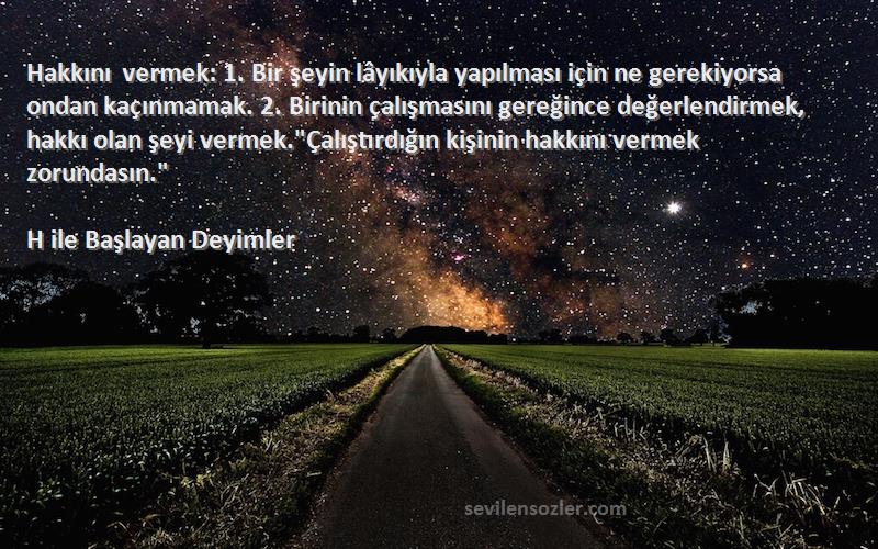 H ile Başlayan Deyimler Sözleri 
Hakkını vermek: 1. Bir şeyin lâyıkıyla yapılması için ne gerekiyorsa ondan kaçınmamak. 2. Birinin çalışmasını gereğince değerlendirmek, hakkı olan şeyi vermek.Çalıştırdığın kişinin hakkını vermek zorundasın.