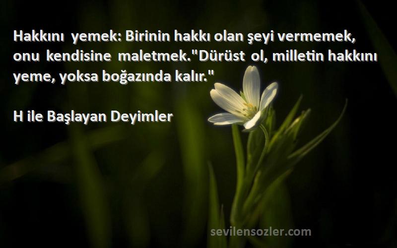 H ile Başlayan Deyimler Sözleri 
Hakkını yemek: Birinin hakkı olan şeyi vermemek, onu kendisine maletmek.Dürüst ol, milletin hakkını yeme, yoksa boğazında kalır.