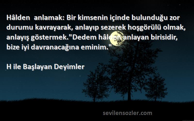 H ile Başlayan Deyimler Sözleri 
Hâlden anlamak: Bir kimsenin içinde bulunduğu zor durumu kavrayarak, anlayıp sezerek hoşgörülü olmak, anlayış göstermek.Dedem hâlden anlayan birisidir, bize iyi davranacağına eminim.