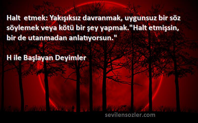 H ile Başlayan Deyimler Sözleri 
Halt etmek: Yakışıksız davranmak, uygunsuz bir söz söylemek veya kötü bir şey yapmak.Halt etmişsin, bir de utanmadan anlatıyorsun.