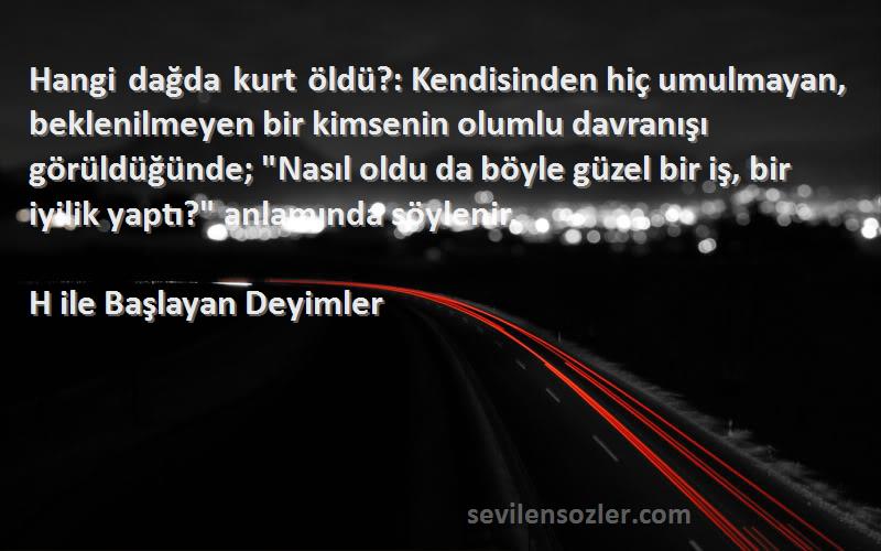 H ile Başlayan Deyimler Sözleri 
Hangi dağda kurt öldü?: Kendisinden hiç umulmayan, beklenilmeyen bir kimsenin olumlu davranışı görüldüğünde; Nasıl oldu da böyle güzel bir iş, bir iyilik yaptı? anlamında söylenir.