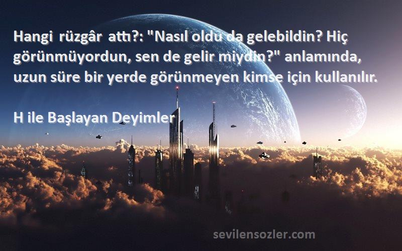 H ile Başlayan Deyimler Sözleri 
Hangi rüzgâr attı?: Nasıl oldu da gelebildin? Hiç görünmüyordun, sen de gelir miydin? anlamında, uzun süre bir yerde görünmeyen kimse için kullanılır.