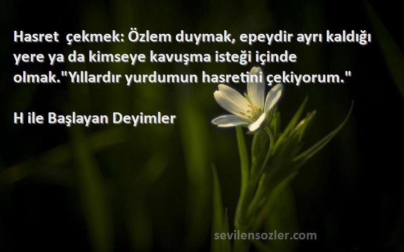 H ile Başlayan Deyimler Sözleri 
Hasret çekmek: Özlem duymak, epeydir ayrı kaldığı yere ya da kimseye kavuşma isteği içinde olmak.Yıllardır yurdumun hasretini çekiyorum.