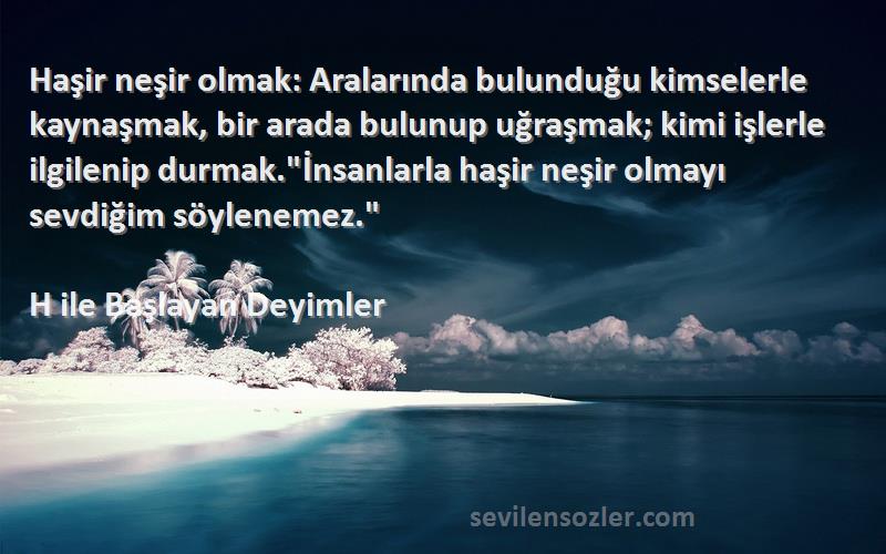 H ile Başlayan Deyimler Sözleri 
Haşir neşir olmak: Aralarında bulunduğu kimselerle kaynaşmak, bir arada bulunup uğraşmak; kimi işlerle ilgilenip durmak.İnsanlarla haşir neşir olmayı sevdiğim söylenemez.