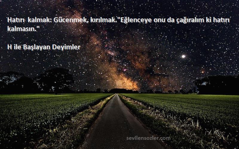H ile Başlayan Deyimler - Hatırı kalmak: Gücenmek, kırılmak.Eğlenceye onu da çağıralım ki hatırı kalmasın.