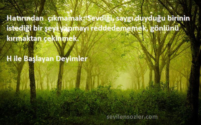 H ile Başlayan Deyimler Sözleri 
Hatırından çıkmamak: Sevdiği, saygı duyduğu birinin istediği bir şeyi yapmayı reddedememek, gönlünü kırmaktan çekinmek.