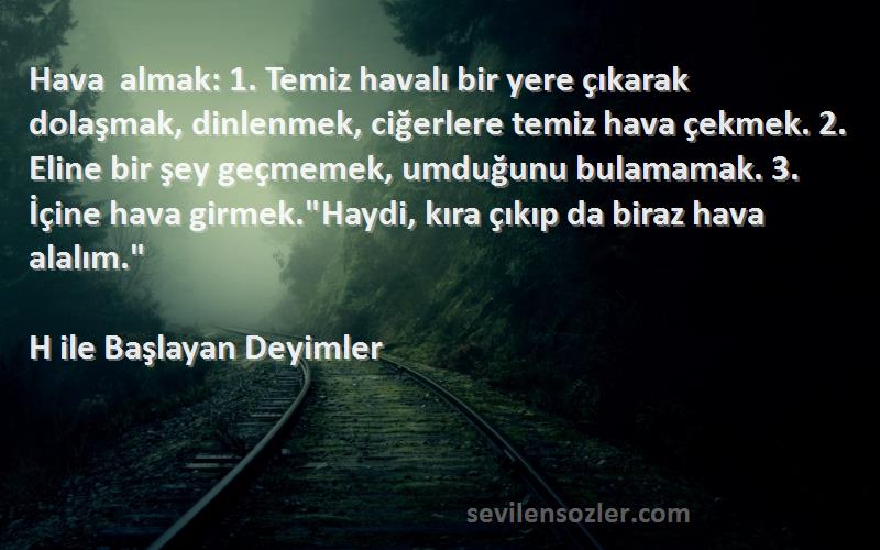 H ile Başlayan Deyimler - Hava almak: 1. Temiz havalı bir yere çıkarak dolaşmak, dinlenmek, ciğerlere temiz hava çekmek. 2. El...