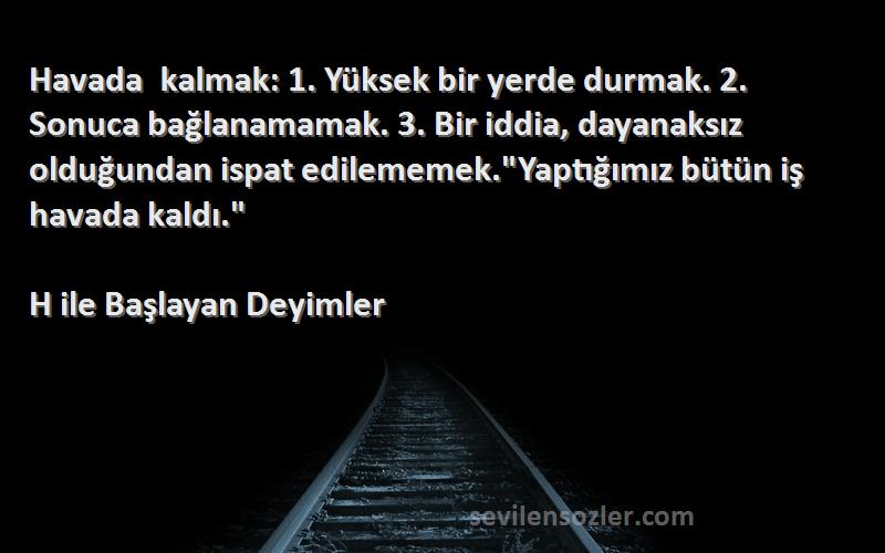 H ile Başlayan Deyimler Sözleri 
Havada kalmak: 1. Yüksek bir yerde durmak. 2. Sonuca bağlanamamak. 3. Bir iddia, dayanaksız olduğundan ispat edilememek.Yaptığımız bütün iş havada kaldı.