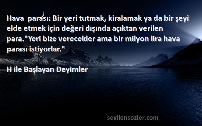 H ile Başlayan Deyimler Sözleri 
Hava parası: Bir yeri tutmak, kiralamak ya da bir şeyi elde etmek için değeri dışında açıktan verilen para.Yeri bize verecekler ama bir milyon lira hava parası istiyorlar.