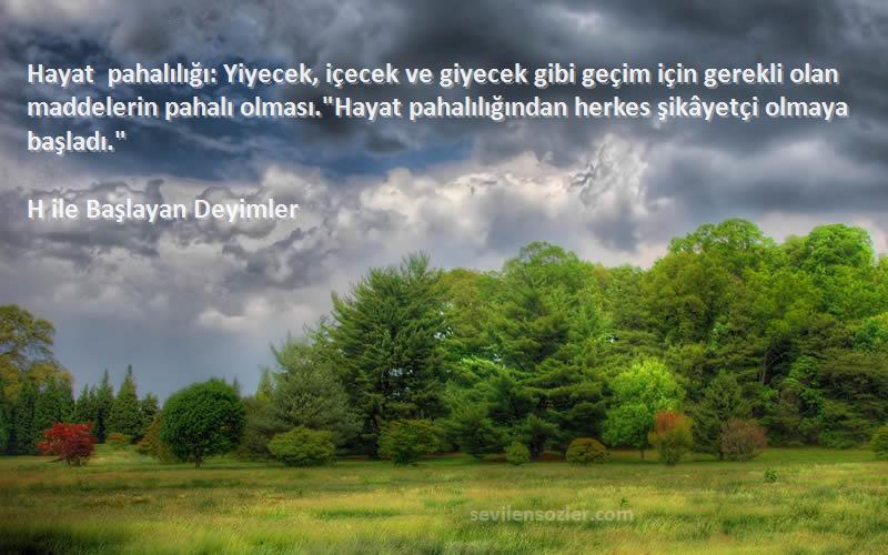 H ile Başlayan Deyimler Sözleri 
Hayat pahalılığı: Yiyecek, içecek ve giyecek gibi geçim için gerekli olan maddelerin pahalı olması.Hayat pahalılığından herkes şikâyetçi olmaya başladı.