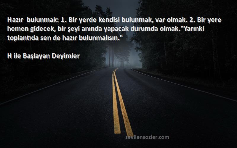 H ile Başlayan Deyimler Sözleri 
Hazır bulunmak: 1. Bir yerde kendisi bulunmak, var olmak. 2. Bir yere hemen gidecek, bir şeyi anında yapacak durumda olmak.Yarınki toplantıda sen de hazır bulunmalısın.