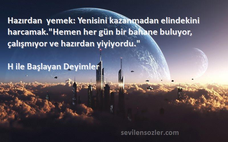 H ile Başlayan Deyimler Sözleri 
Hazırdan yemek: Yenisini kazanmadan elindekini harcamak.Hemen her gün bir bahane buluyor, çalışmıyor ve hazırdan yiyiyordu.