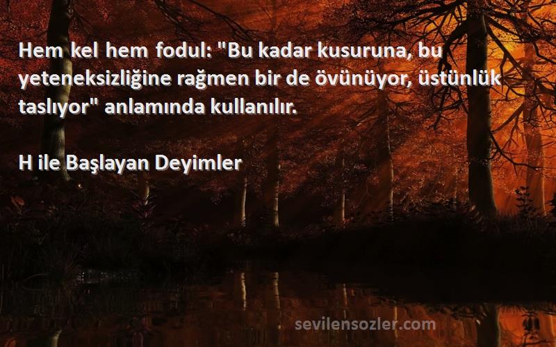 H ile Başlayan Deyimler Sözleri 
Hem kel hem fodul: Bu kadar kusuruna, bu yeteneksizliğine rağmen bir de övünüyor, üstünlük taslıyor anlamında kullanılır.