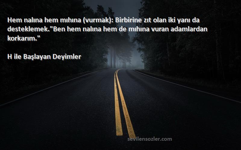 H ile Başlayan Deyimler Sözleri 
Hem nalına hem mıhına (vurmak): Birbirine zıt olan iki yanı da desteklemek.Ben hem nalına hem de mıhına vuran adamlardan korkarım.