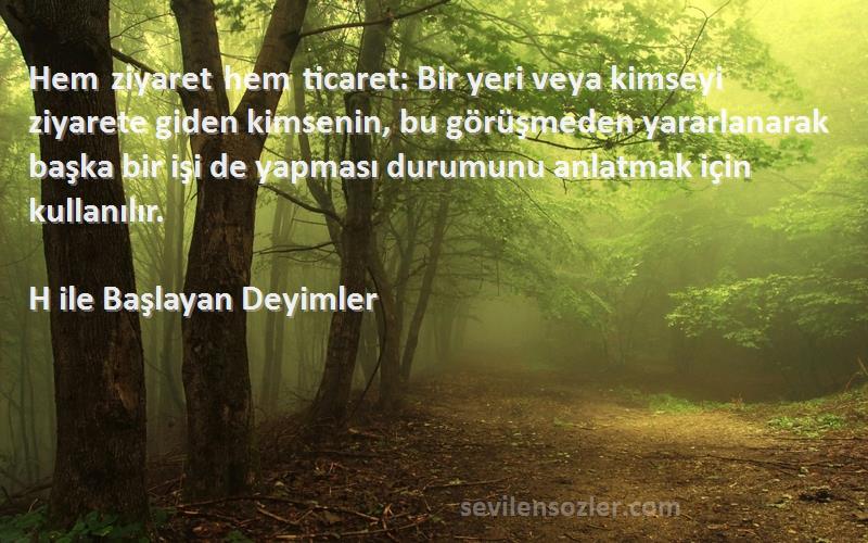 H ile Başlayan Deyimler Sözleri 
Hem ziyaret hem ticaret: Bir yeri veya kimseyi ziyarete giden kimsenin, bu görüşmeden yararlanarak başka bir işi de yapması durumunu anlatmak için kullanılır.