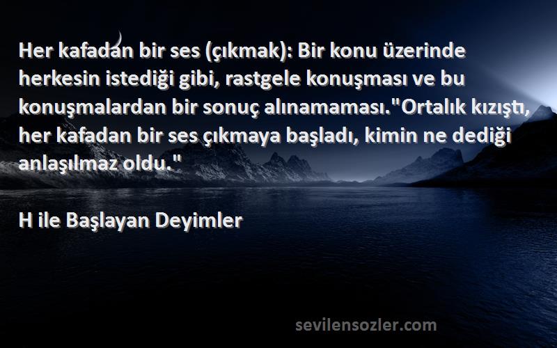 H ile Başlayan Deyimler Sözleri 
Her kafadan bir ses (çıkmak): Bir konu üzerinde herkesin istediği gibi, rastgele konuşması ve bu konuşmalardan bir sonuç alınamaması.Ortalık kızıştı, her kafadan bir ses çıkmaya başladı, kimin ne dediği anlaşılmaz oldu.
