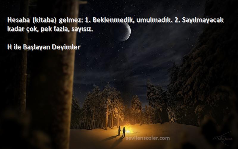 H ile Başlayan Deyimler - Hesaba (kitaba) gelmez: 1. Beklenmedik, umulmadık. 2. Sayılmayacak kadar çok, pek fazla, sayısız.
