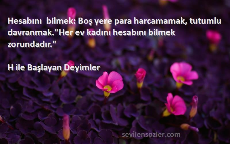 H ile Başlayan Deyimler Sözleri 
Hesabını bilmek: Boş yere para harcamamak, tutumlu davranmak.Her ev kadını hesabını bilmek zorundadır.