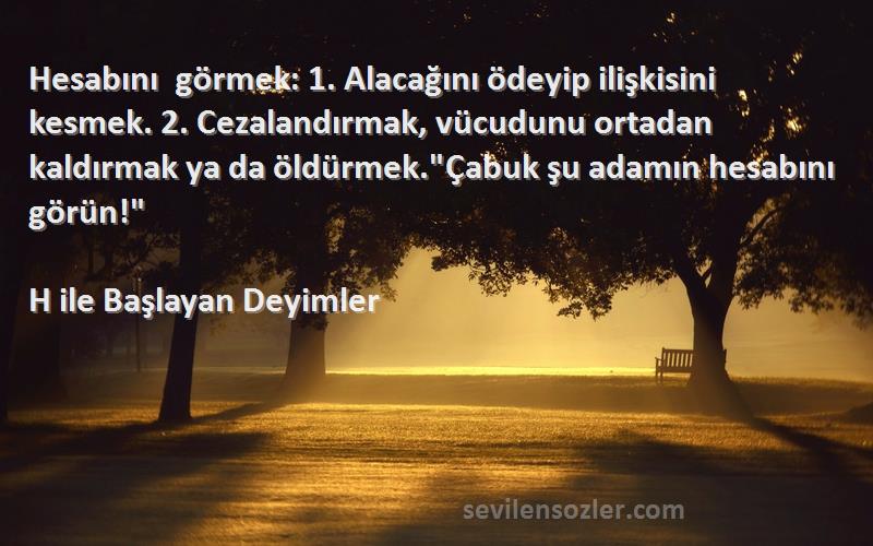 H ile Başlayan Deyimler Sözleri 
Hesabını görmek: 1. Alacağını ödeyip ilişkisini kesmek. 2. Cezalandırmak, vücudunu ortadan kaldırmak ya da öldürmek.Çabuk şu adamın hesabını görün!