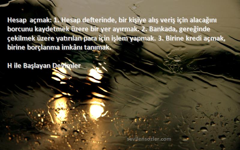 H ile Başlayan Deyimler Sözleri 
Hesap açmak: 1. Hesap defterinde, bir kişiye alış veriş için alacağını borcunu kaydetmek üzere bir yer ayırmak. 2. Bankada, gereğinde çekilmek üzere yatırılan para için işlem yapmak. 3. Birine kredi açmak, birine borçlanma imkânı tanımak.