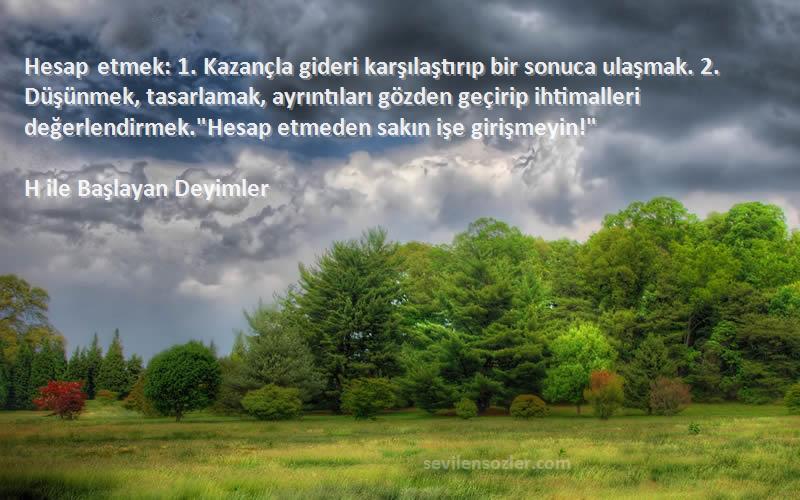 H ile Başlayan Deyimler Sözleri 
Hesap etmek: 1. Kazançla gideri karşılaştırıp bir sonuca ulaşmak. 2. Düşünmek, tasarlamak, ayrıntıları gözden geçirip ihtimalleri değerlendirmek.Hesap etmeden sakın işe girişmeyin!