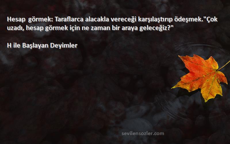 H ile Başlayan Deyimler Sözleri 
Hesap görmek: Taraflarca alacakla vereceği karşılaştırıp ödeşmek.Çok uzadı, hesap görmek için ne zaman bir araya geleceğiz?