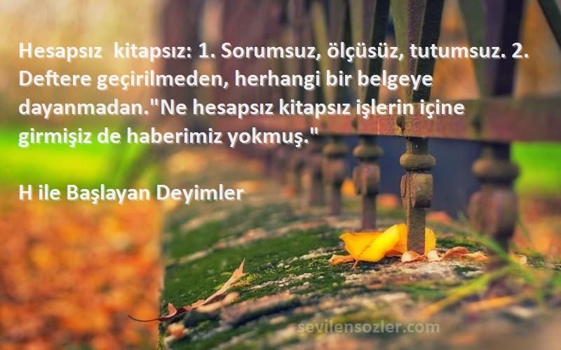 H ile Başlayan Deyimler Sözleri 
Hesapsız kitapsız: 1. Sorumsuz, ölçüsüz, tutumsuz. 2. Deftere geçirilmeden, herhangi bir belgeye dayanmadan.Ne hesapsız kitapsız işlerin içine girmişiz de haberimiz yokmuş.