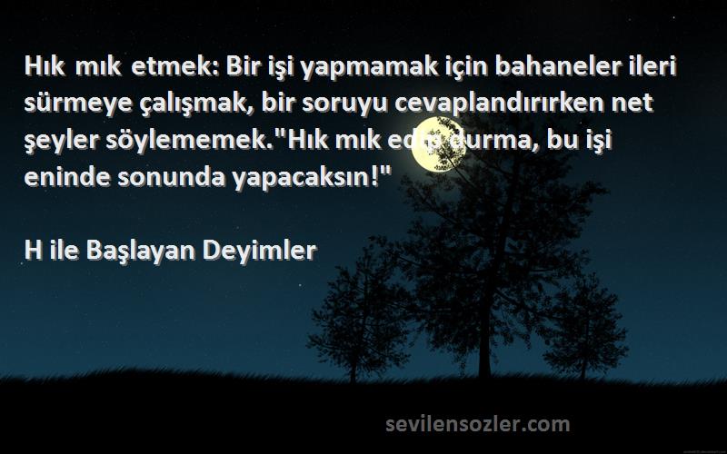 H ile Başlayan Deyimler Sözleri 
Hık mık etmek: Bir işi yapmamak için bahaneler ileri sürmeye çalışmak, bir soruyu cevaplandırırken net şeyler söylememek.Hık mık edip durma, bu işi eninde sonunda yapacaksın!