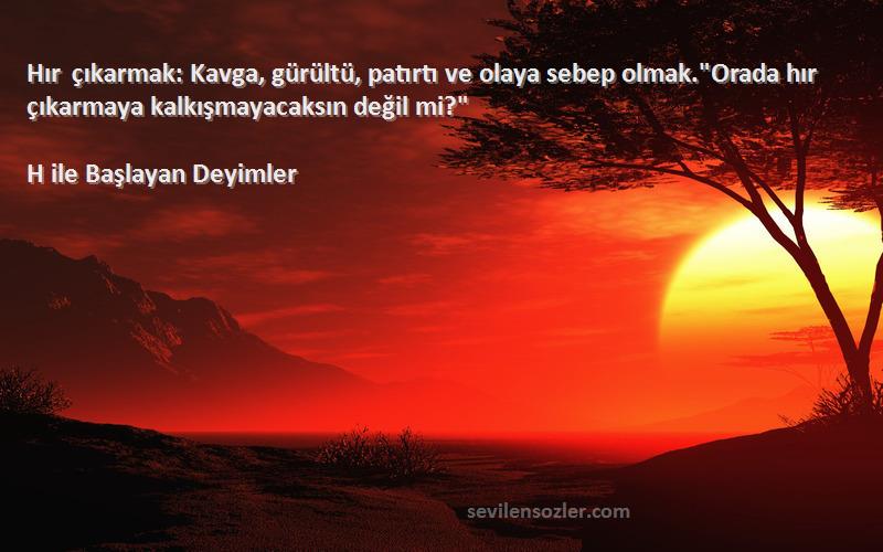 H ile Başlayan Deyimler Sözleri 
Hır çıkarmak: Kavga, gürültü, patırtı ve olaya sebep olmak.Orada hır çıkarmaya kalkışmayacaksın değil mi?