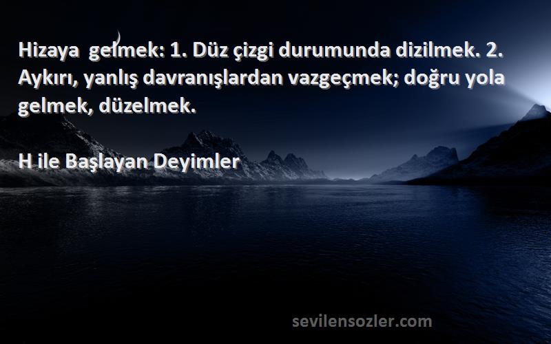 H ile Başlayan Deyimler Sözleri 
Hizaya gelmek: 1. Düz çizgi durumunda dizilmek. 2. Aykırı, yanlış davranışlardan vazgeçmek; doğru yola gelmek, düzelmek.