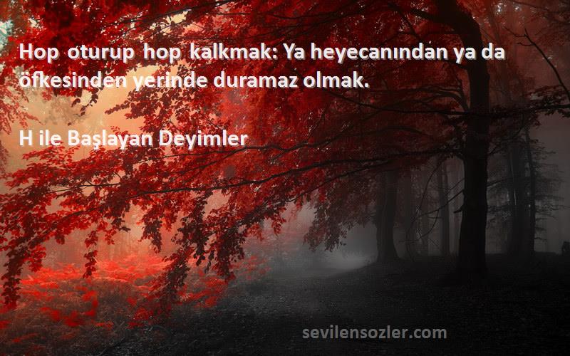 H ile Başlayan Deyimler Sözleri 
Hop oturup hop kalkmak: Ya heyecanından ya da öfkesinden yerinde duramaz olmak.