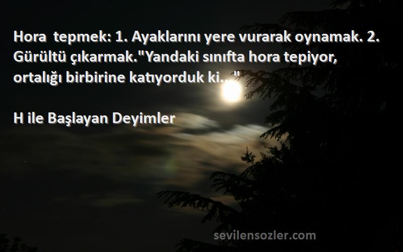 H ile Başlayan Deyimler Sözleri 
Hora tepmek: 1. Ayaklarını yere vurarak oynamak. 2. Gürültü çıkarmak.Yandaki sınıfta hora tepiyor, ortalığı birbirine katıyorduk ki...