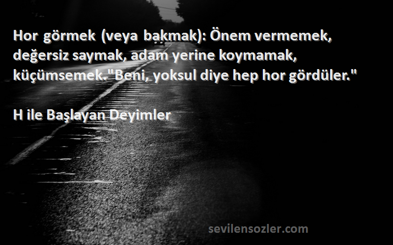 H ile Başlayan Deyimler Sözleri 
Hor görmek (veya bakmak): Önem vermemek, değersiz saymak, adam yerine koymamak, küçümsemek.Beni, yoksul diye hep hor gördüler.