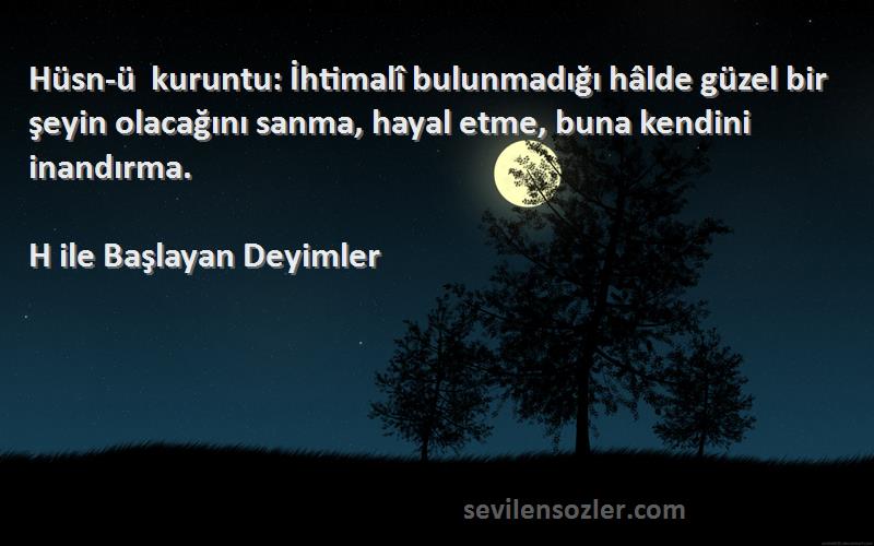 H ile Başlayan Deyimler Sözleri 
Hüsn-ü kuruntu: İhtimalî bulunmadığı hâlde güzel bir şeyin olacağını sanma, hayal etme, buna kendini inandırma.