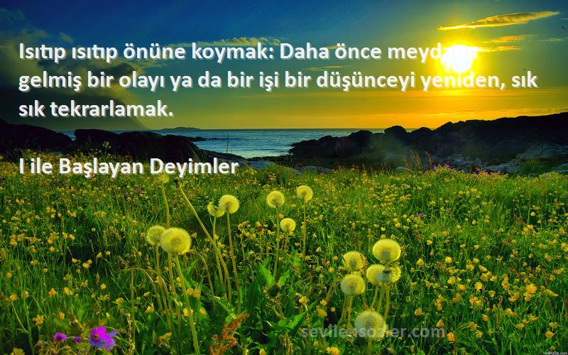 I ile Başlayan Deyimler Sözleri 
Isıtıp ısıtıp önüne koymak: Daha önce meydana gelmiş bir olayı ya da bir işi bir düşünceyi yeniden, sık sık tekrarlamak.